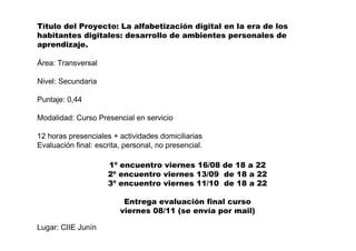 Título del Proyecto: La alfabetización digital en la era de los
habitantes digitales: desarrollo de ambientes personales de
aprendizaje.
Área: Transversal
Nivel: Secundaria
Puntaje: 0,44
Modalidad: Curso Presencial en servicio
12 horas presenciales + actividades domiciliarias
Evaluación final: escrita, personal, no presencial.
Lugar: CIIE Junín
1º encuentro viernes 16/08 de 18 a 22
2º encuentro viernes 13/09 de 18 a 22
3º encuentro viernes 11/10 de 18 a 22
Entrega evaluación final curso
viernes 08/11 (se envía por mail)
 