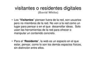 • Los “Visitantes” piensan fuera de la red, son usuarios
pero no miembros de la red. No ven a la red como un
lugar para pensar o en el que desarrollar ideas. Solo
usan las herramientas de la red para ofrecer o
manipular un contenido concreto.
• Para el “Residente”, la web es un espacio en el que
estar, pensar, como lo son los demás espacios físicos,
sin distinción entre ellos.
visitantes o residentes digitales
(David White)
 
