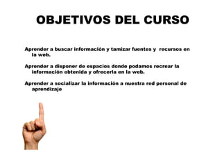 OBJETIVOS DEL CURSO
Aprender a buscar información y tamizar fuentes y recursos en
la web.
Aprender a disponer de espacios donde podamos recrear la
información obtenida y ofrecerla en la web.
Aprender a socializar la información a nuestra red personal de
aprendizaje
 