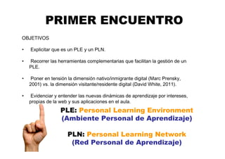 PRIMER ENCUENTRO
OBJETIVOS
• Explicitar que es un PLE y un PLN.
• Recorrer las herramientas complementarias que facilitan la gestión de un
PLE.
• Poner en tensión la dimensión nativo/inmigrante digital (Marc Prensky,
2001) vs. la dimensión visitante/residente digital (David White, 2011).
• Evidenciar y entender las nuevas dinámicas de aprendizaje por intereses,
propias de la web y sus aplicaciones en el aula.
PLE: Personal Learning Environment
(Ambiente Personal de Aprendizaje)
PLN: Personal Learning Network
(Red Personal de Aprendizaje)
 