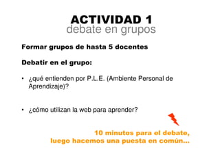 ACTIVIDAD 1
Formar grupos de hasta 5 docentes
Debatir en el grupo:
• ¿qué entienden por P.L.E. (Ambiente Personal de
Aprendizaje)?
• ¿cómo utilizan la web para aprender?
10 minutos para el debate,
luego hacemos una puesta en común…
debate en grupos
 