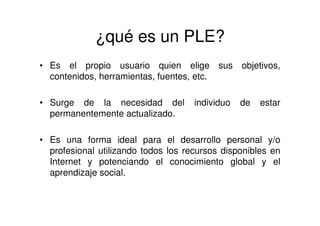 ¿qué es un PLE?
• Es el propio usuario quien elige sus objetivos,
contenidos, herramientas, fuentes, etc.
• Surge de la necesidad del individuo de estar
permanentemente actualizado.
• Es una forma ideal para el desarrollo personal y/o
profesional utilizando todos los recursos disponibles en
Internet y potenciando el conocimiento global y el
aprendizaje social.
 
