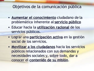 Objetivos de la comunicación pública Aumentar el conocimiento  ciudadano de la problemática inherente al  servicio público Educar hacia la  utilización racional  de los servicios públicos. Lograr una  participación activa  en la gestión social de los servicios. Movilizar a los ciudadanos  hacia los servicios públicos relacionados con sus demandas y necesidades sociales y, sobre todo, dar a conocer el  contenido de su misión . 