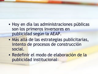 Hoy en día las administraciones públicas son los primeros inversores en publicidad según la AEAP. Más allá de las estrategias publicitarias, intento de procesos de construcción social. Redefinir el modo de elaboración de la publicidad institucional 