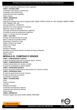 Portugués para Dependientes de Comercio (Nivel Oficial Consejo Europeo A1)


É capaz de expressar preferências e fazer sugestões.
TEMA 5. VOCABULÁRIO
Vocabulário sobre gostos e preferências;
Vocabulário sobre preferências;
Vocabulário para fazer sugestões
Falsos amigos
TEMA 6. GRAMÁTICA
Verbo GOSTAR
Presente do indicativo dos verbos irregulares DAR, DIZER, FAZER, HAVER, IR, LER, QUERER, SABER, PODER,
PÔR, TRAZER, VER, VIR.
Perífrase ESTAR A + INFINITIVO
Imperativo dos verbos regulares e irregulares
Adjectivos e graus do adjectivo
Formação do feminino de substantivos e adjectivos
Formação do plural de substantivos e adjectivos
A letra “z” e os seus sons em português
TEMA 7. CULTURA
Portugal. Das lojas famosas às marcas
Brasil. Compras nas grandes cidades
Moçambique. Comércio e moda
Angola. Comércio em Angola
Hábitos em Portugal
A loja errada
Santarem e Badajoz
Monfragüe e os parques naturais nos países de língua portuguesa
Cáceres e Évora
Mérida e Beja
MÓDULO IV. COMPRAR E VENDER
TEMA 1. COMPREENSÃO AUDITIVA
É capaz de entender aquilo que as pessoas querem comprar.
TEMA 2. COMPREENSÃO DE LEITURA
Lê textos relacionados com comprar e vender.
É capaz de compreender e analisar pedidos.
TEMA 3. EXPRESSÃO ESCRITA
É capaz de escrever frases básicas relacionadas com comprar e vender.
TEMA 4. EXPRESSÃO ORAL
É capaz de ajudar pessoas a fazer compras.
É capaz de descrever os produtos.
Faz pedidos e sugestões.
TEMA 5. VOCABULÁRIO
Cores
Peças de vestuário
A família
Relações de trabalho
Vocabulário para descrever objectos
Vocabulário para descrever pessoas
Falsos amigos
TEMA 6. GRAMÁTICA
Presente irregular dos verbos PEDIR, MEDIR, PREFERIR;




  www.euroinnova.es                   Información y matrículas: 958 050 200        Fax: 958 050 244
 