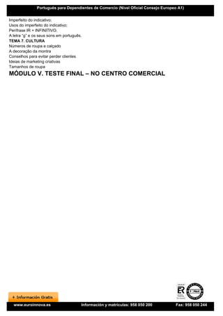 Portugués para Dependientes de Comercio (Nivel Oficial Consejo Europeo A1)


Imperfeito do indicativo;
Usos do imperfeito do indicativo;
Perífrase IR + INFINITIVO.
A letra “g” e os seus sons em português.
TEMA 7. CULTURA
Números de roupa e calçado
A decoração da montra
Conselhos para evitar perder clientes
Ideias de marketing criativas
Tamanhos de roupa
MÓDULO V. TESTE FINAL – NO CENTRO COMERCIAL




  www.euroinnova.es                    Información y matrículas: 958 050 200        Fax: 958 050 244
 
