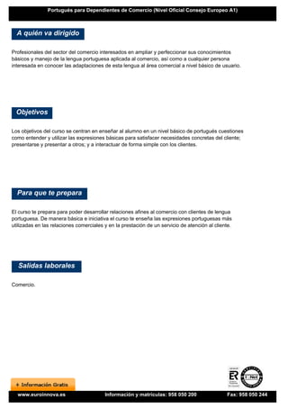 Portugués para Dependientes de Comercio (Nivel Oficial Consejo Europeo A1)



  A quién va dirigido

Profesionales del sector del comercio interesados en ampliar y perfeccionar sus conocimientos
básicos y manejo de la lengua portuguesa aplicada al comercio, así como a cualquier persona
interesada en conocer las adaptaciones de esta lengua al área comercial a nivel básico de usuario.




  Objetivos

Los objetivos del curso se centran en enseñar al alumno en un nivel básico de portugués cuestiones
como entender y utilizar las expresiones básicas para satisfacer necesidades concretas del cliente;
presentarse y presentar a otros; y a interactuar de forma simple con los clientes.




  Para que te prepara

El curso te prepara para poder desarrollar relaciones afines al comercio con clientes de lengua
portuguesa. De manera básica e iniciativa el curso te enseña las expresiones portuguesas más
utilizadas en las relaciones comerciales y en la prestación de un servicio de atención al cliente.




  Salidas laborales

Comercio.




  www.euroinnova.es                      Información y matrículas: 958 050 200                 Fax: 958 050 244
 