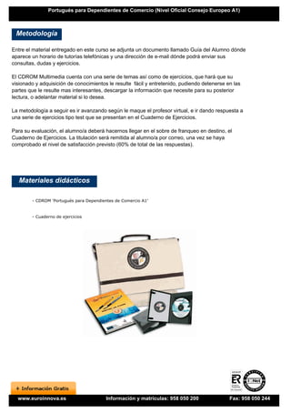 Portugués para Dependientes de Comercio (Nivel Oficial Consejo Europeo A1)



 Metodología

Entre el material entregado en este curso se adjunta un documento llamado Guía del Alumno dónde
aparece un horario de tutorías telefónicas y una dirección de e-mail dónde podrá enviar sus
consultas, dudas y ejercicios.

El CDROM Multimedia cuenta con una serie de temas así como de ejercicios, que hará que su
visionado y adquisición de conocimientos le resulte fácil y entretenido, pudiendo detenerse en las
partes que le resulte mas interesantes, descargar la información que necesite para su posterior
lectura, o adelantar material si lo desea.

La metodología a seguir es ir avanzando según le maque el profesor virtual, e ir dando respuesta a
una serie de ejercicios tipo test que se presentan en el Cuaderno de Ejercicios.

Para su evaluación, el alumno/a deberá hacernos llegar en el sobre de franqueo en destino, el
Cuaderno de Ejercicios. La titulación será remitida al alumno/a por correo, una vez se haya
comprobado el nivel de satisfacción previsto (60% de total de las respuestas).




   Materiales didácticos

        - CDROM 'Portugués para Dependientes de Comercio A1'


        - Cuaderno de ejercicios




  www.euroinnova.es                      Información y matrículas: 958 050 200               Fax: 958 050 244
 