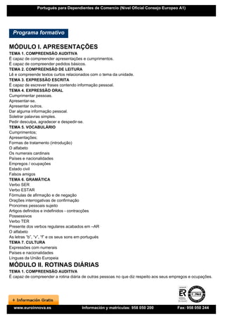 Portugués para Dependientes de Comercio (Nivel Oficial Consejo Europeo A1)




  Programa formativo

MÓDULO I. APRESENTAÇÕES
TEMA 1. COMPREENSÃO AUDITIVA
É capaz de compreender apresentações e cumprimentos.
É capaz de compreender pedidos básicos.
TEMA 2. COMPREENSÃO DE LEITURA
Lê e compreende textos curtos relacionados com o tema da unidade.
TEMA 3. EXPRESSÃO ESCRITA
É capaz de escrever frases contendo informação pessoal.
TEMA 4. EXPRESSÃO ORAL
Cumprimentar pessoas.
Apresentar-se.
Apresentar outros.
Dar alguma informação pessoal.
Soletrar palavras simples.
Pedir desculpa, agradecer e despedir-se.
TEMA 5. VOCABULÁRIO
Cumprimentos;
Apresentações;
Formas de tratamento (introdução)
O alfabeto
Os numerais cardinais
Países e nacionalidades
Empregos / ocupações
Estado civil
Falsos amigos
TEMA 6. GRAMÁTICA
Verbo SER
Verbo ESTAR
Fórmulas de afirmação e de negação
Orações interrogativas de confirmação
Pronomes pessoais sujeito
Artigos definidos e indefinidos - contracções
Possessivos
Verbo TER
Presente dos verbos regulares acabados em –AR
O alfabeto
As letras “b”, “v”, “f” e os seus sons em portugués
TEMA 7. CULTURA
Expressões com numerais
Países e nacionalidades
Línguas da União Europeia
MÓDULO II. ROTINAS DIÁRIAS
TEMA 1. COMPREENSÃO AUDITIVA
É capaz de compreender a rotina diária de outras pessoas no que diz respeito aos seus empregos e ocupações.




  www.euroinnova.es                   Información y matrículas: 958 050 200             Fax: 958 050 244
 