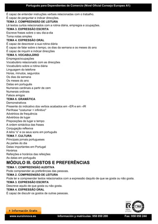 Portugués para Dependientes de Comercio (Nivel Oficial Consejo Europeo A1)


É capaz de entender instruções verbais relacionadas com o trabalho.
É capaz de perguntar e indicar direcções.
TEMA 2. COMPREENSÃO DE LEITURA
Lê textos curtos relacionados com a rotina diária, empregos e ocupações.
TEMA 3. EXPRESSÃO ESCRITA
Escreve frases sobre o seu dia-a-dia
Toma notas simples
TEMA 4. EXPRESSÃO ORAL
É capaz de descrever a sua rotina diária
É capaz de falar sobre o tempo, os dias da semana e os meses do ano
É capaz de inquirir e indicar direcções
TEMA 5. VOCABULÁRIO
Empregos/ocupações
Vocabulário relacionado com as direcções
Vocabulário sobre a rotina diária
Linguagem do telefone
Horas, minutos, segundos
Os dias da semana
Os meses do ano
Datas em português
Numerais cardinais a partir de cem
Numerais ordinais
Falsos amigos
TEMA 6. GRAMÁTICA
Demonstrativos
Presente do indicativo dos verbos acabados em –ER e em –IR
Perífrase "costumar + infinitivo"
Advérbios de frequência
Advérbios de lugar
Preposições de lugar e tempo
A ordem sintáctica das frases
Conjugação reflexiva
A letra “s” e os seus sons em português
TEMA 7. CULTURA
Principais jornais portugueses
As partes do dia
Datas importantes em Portugal
Horários
Refeições e horários das refeições
As datas em português
MÓDULO III. GOSTOS E PREFERÊNCIAS
TEMA 1. COMPREENSÃO AUDITIVA
Pode compreender as preferências das pessoas.
TEMA 2. COMPREENSÃO DE LEITURA
Pode ler e compreender textos relacionados com a expressão daquilo de que se gosta ou não gosta.
TEMA 3. EXPRESSÃO ESCRITA
Descreve aquilo de que gosta ou não gosta.
TEMA 4. EXPRESSÃO ORAL
É capaz de discutir os gostos de outras pessoas.




  www.euroinnova.es                    Información y matrículas: 958 050 200            Fax: 958 050 244
 