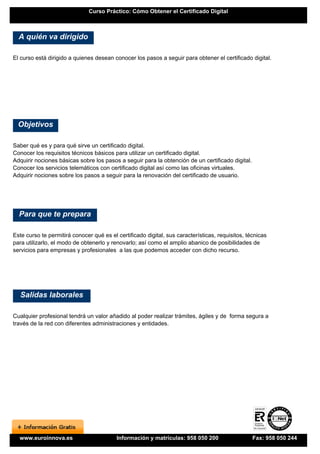 Curso Práctico: Cómo Obtener el Certificado Digital



  A quién va dirigido

El curso está dirigido a quienes desean conocer los pasos a seguir para obtener el certificado digital.




  Objetivos

Saber qué es y para qué sirve un certificado digital.
Conocer los requisitos técnicos básicos para utilizar un certificado digital.
Adquirir nociones básicas sobre los pasos a seguir para la obtención de un certificado digital.
Conocer los servicios telemáticos con certificado digital así como las oficinas virtuales.
Adquirir nociones sobre los pasos a seguir para la renovación del certificado de usuario.




  Para que te prepara

Este curso te permitirá conocer qué es el certificado digital, sus características, requisitos, técnicas
para utilizarlo, el modo de obtenerlo y renovarlo; así como el amplio abanico de posibilidades de
servicios para empresas y profesionales a las que podemos acceder con dicho recurso.




  Salidas laborales

Cualquier profesional tendrá un valor añadido al poder realizar trámites, ágiles y de forma segura a
través de la red con diferentes administraciones y entidades.




  www.euroinnova.es                       Información y matrículas: 958 050 200                   Fax: 958 050 244
 