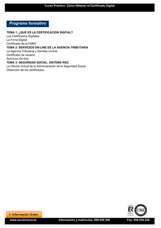 Curso Práctico: Cómo Obtener el Certificado Digital




  Programa formativo

TEMA 1: ¿QUÉ ES LA CERTIFICACIÓN DIGITAL?
Los Certificados Digitales
La Firma Digital
Certificado de la FNMT
TEMA 2: SERVICIOS ON-LINE DE LA AGENCIA TRIBUTARIA
La Agencia Tributaria y trámites on-line
Certificado de usuario
Servicios On-line
TEMA 3: SEGURIDAD SOCIAL: SISTEMA RED
La Oficina Virtual de la Administración de la Seguridad Social
Obtención de los certificados.




  www.euroinnova.es                    Información y matrículas: 958 050 200       Fax: 958 050 244
 
