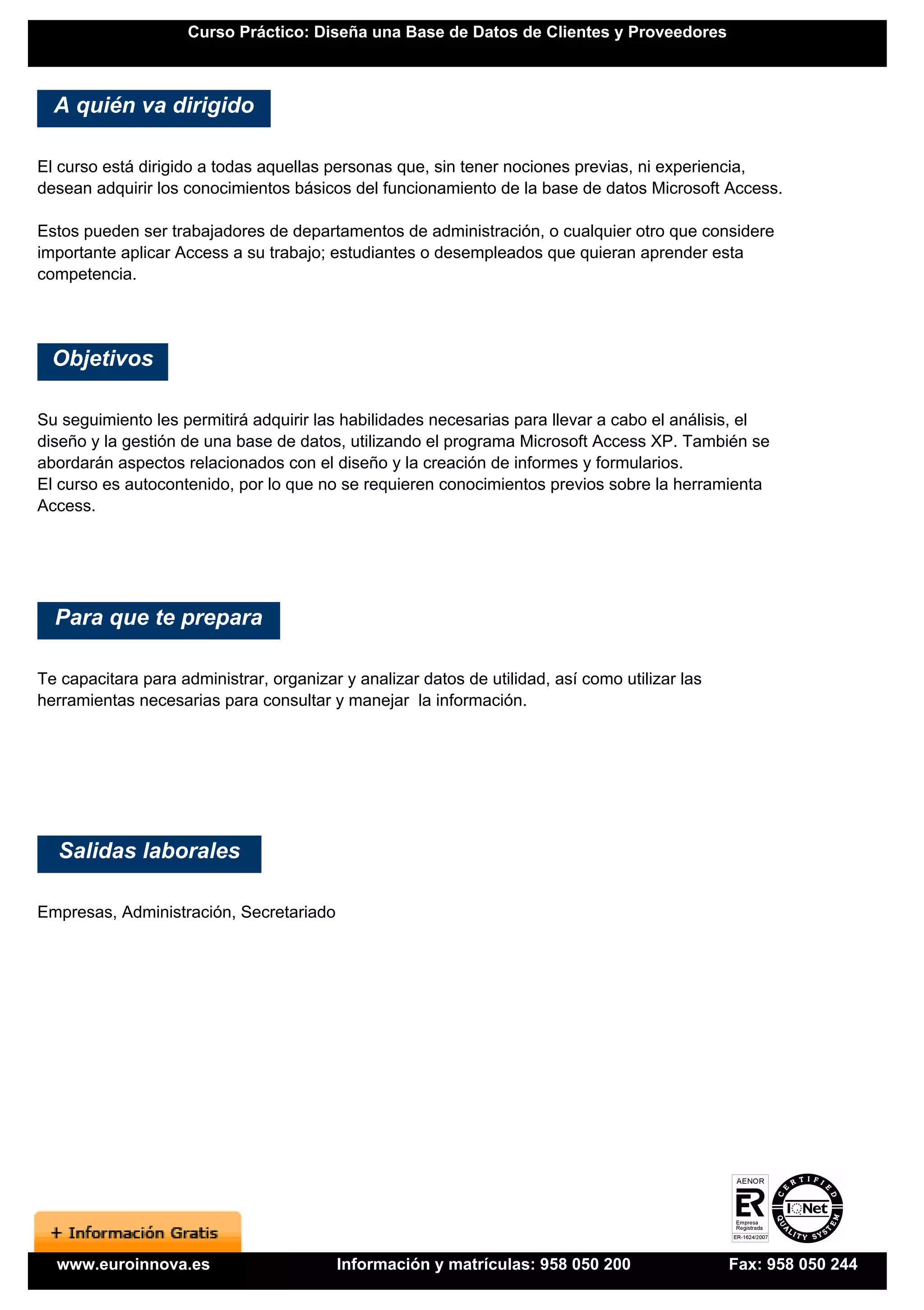 Curso Práctico: Diseña una Base de Datos de Clientes y Proveedores



  A quién va dirigido

El curso está dirigido a todas aquellas personas que, sin tener nociones previas, ni experiencia,
desean adquirir los conocimientos básicos del funcionamiento de la base de datos Microsoft Access.

Estos pueden ser trabajadores de departamentos de administración, o cualquier otro que considere
importante aplicar Access a su trabajo; estudiantes o desempleados que quieran aprender esta
competencia.




  Objetivos

Su seguimiento les permitirá adquirir las habilidades necesarias para llevar a cabo el análisis, el
diseño y la gestión de una base de datos, utilizando el programa Microsoft Access XP. También se
abordarán aspectos relacionados con el diseño y la creación de informes y formularios.
El curso es autocontenido, por lo que no se requieren conocimientos previos sobre la herramienta
Access.




  Para que te prepara

Te capacitara para administrar, organizar y analizar datos de utilidad, así como utilizar las
herramientas necesarias para consultar y manejar la información.




  Salidas laborales

Empresas, Administración, Secretariado




  www.euroinnova.es                      Información y matrículas: 958 050 200                  Fax: 958 050 244
 