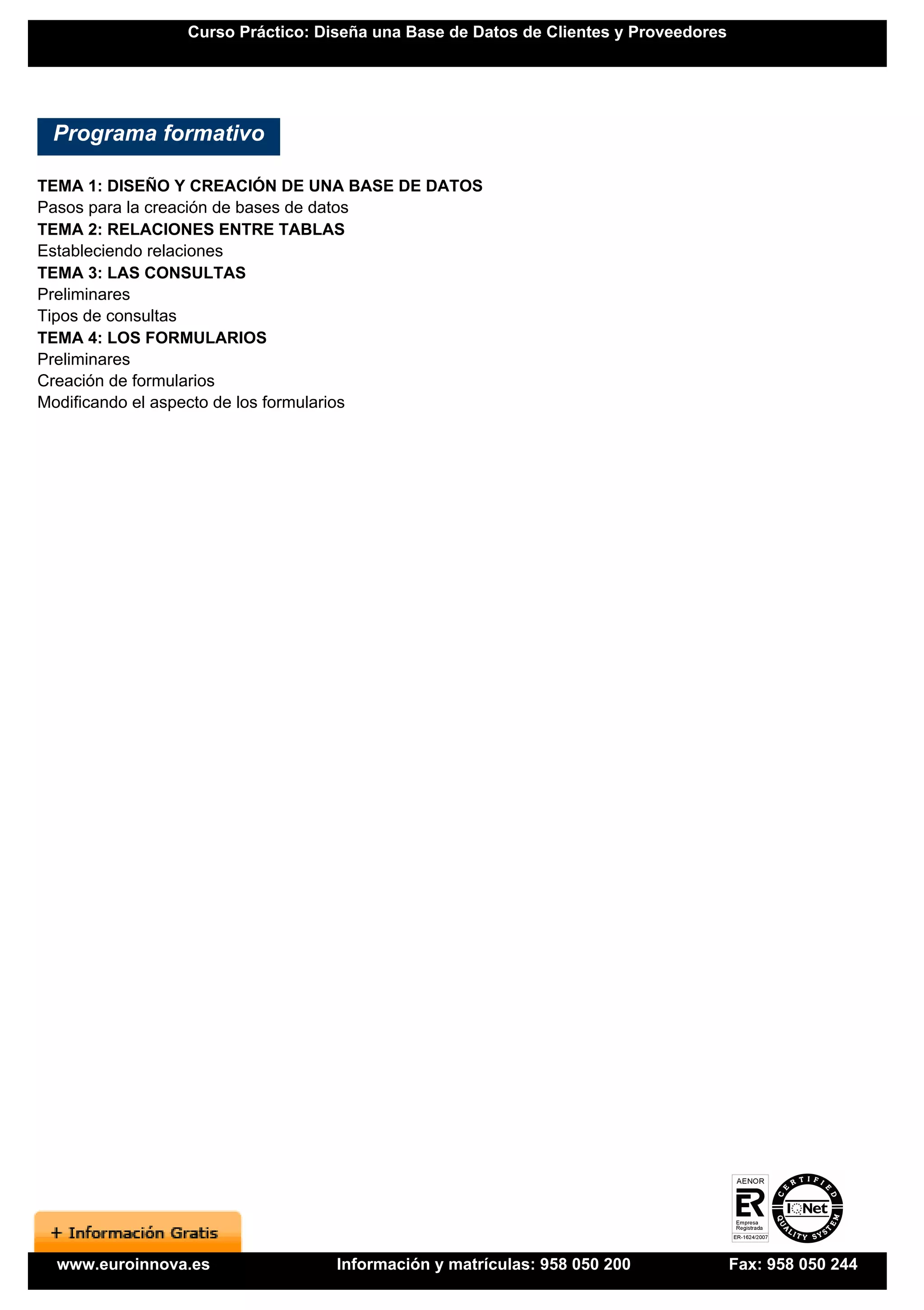 Curso Práctico: Diseña una Base de Datos de Clientes y Proveedores




 Programa formativo

TEMA 1: DISEÑO Y CREACIÓN DE UNA BASE DE DATOS
Pasos para la creación de bases de datos
TEMA 2: RELACIONES ENTRE TABLAS
Estableciendo relaciones
TEMA 3: LAS CONSULTAS
Preliminares
Tipos de consultas
TEMA 4: LOS FORMULARIOS
Preliminares
Creación de formularios
Modificando el aspecto de los formularios




  www.euroinnova.es               Información y matrículas: 958 050 200              Fax: 958 050 244
 