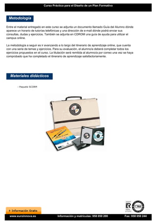 Curso Práctico para el Diseño de un Plan Formativo



 Metodología

Entre el material entregado en este curso se adjunta un documento llamado Guía del Alumno dónde
aparece un horario de tutorías telefónicas y una dirección de e-mail dónde podrá enviar sus
consultas, dudas y ejercicios. También se adjunta en CDROM una guía de ayuda para utilizar el
campus online.

La metodología a seguir es ir avanzando a lo largo del itinerario de aprendizaje online, que cuenta
con una serie de temas y ejercicios. Para su evaluación, el alumno/a deberá completar todos los
ejercicios propuestos en el curso. La titulación será remitida al alumno/a por correo una vez se haya
comprobado que ha completado el itinerario de aprendizaje satisfactoriamente.




   Materiales didácticos

        - Paquete SCORM




  www.euroinnova.es                     Información y matrículas: 958 050 200                 Fax: 958 050 244
 
