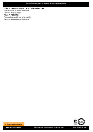 Curso Práctico para el Diseño de un Plan Formativo


TEMA 6: EVALUACIÓN DE LA ACCIÓN FORMATIVA
Evaluación de la acción formativa
Métodos de evaluación
TEMA 7: RESUMEN
Formación y gestión de la formación
Ejercicio sobre técnicas didácticas




 www.euroinnova.es              Información y matrículas: 958 050 200      Fax: 958 050 244
 
