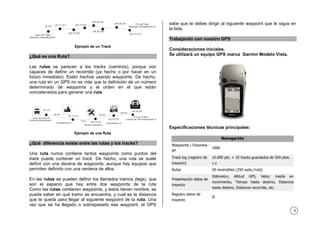 5
(X,Y,Z) (X1,Y1,Z1)
(X2,Y2,Z2)
(X3,Y3,Z3)
(X4,Y4,Z4)
(X5,Y5,Z5)
(X6,Y6,Z6)
(X7,Y7,Z7)Inicio del Track
(Ejemplo Campamento1)
Fin del Track
(Ejemplo Campamento 2)
Ejemplo de un Track
¿Qué es una Ruta?
Las rutas se parecen a los tracks (caminos), porque son
capaces de definir un recorrido (ya hecho o por hacer en un
futuro inmediato). Están hechos usando waypoints. De hecho,
una ruta en un GPS no es más que la definición de un número
determinado de waypoints y el orden en el que están
concatenados para generar una ruta.
(X,Y,Z)
(X1,Y1,Z1)
(X2,Y2,Z2)
(X3,Y3,Z3)
(X4,Y4,Z4)
Inicio de la RUTA
Central de Autobuses 1
Campamento 1
Servicio Mecánico
Campamento 2
Fin de la Ruta
Central de Tren Subterraneo 2
30 km
5 km
80 km
120 km
Ejemplo de una Ruta
¿Qué diferencia existe entre las rutas y los tracks?
Una ruta nunca contiene tantos waypoints como puntos del
track puede contener un track. De hecho, una ruta se suele
definir con una decena de waypoints, aunque hay equipos que
permiten definirlo con una centena de ellos
En las rutas se pueden definir los llamados tramos (legs), que
son el espacio que hay entre dos waypoints de la ruta
Como las rutas contienen waypoints, y éstos tienen nombre, se
puede saber en qué tramo se encuentra, y cual es la distancia
que te queda para llegar al siguiente waypoint de la ruta. Una
vez que se ha llegado o sobrepasado ese waypoint, el GPS
sabe que te debes dirigir al siguiente waypoint que le sigue en
la lista.
Trabajando con nuestro GPS
Consideraciones iniciales.
Se utilizará un equipo GPS marca Garmin Modelo Vista.
Especificaciones técnicas principales:
Navegación
Waypoints / Favoritos -
Nº
1000
Track log (registro de
trayecto)
10.000 pts. + 10 tracks guardados de 500 ptos.
c.u
Rutas 20 reversibles (250 wpts./ruta)
Presentación datos de
trayecto
Odómetro, Altitud GPS, Veloc. media en
movimiento, Tiempo hasta destino, Distancia
hasta destino, Distancia recorrida, etc.
Registro datos de
trayecto
Sí
 