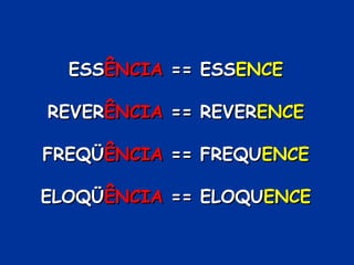 ESSESSÊNCIAÊNCIA == ESS== ESSENCEENCE
REVERREVERÊNCIAÊNCIA == REVER== REVERENCEENCE
FREQÜFREQÜÊNCIAÊNCIA == FREQU== FREQUENCEENCE
ELOQÜELOQÜÊNCIAÊNCIA == ELOQU== ELOQUENCEENCE
 