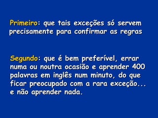 PrimeiroPrimeiro: que tais exceções só servem: que tais exceções só servem
precisamente para confirmar as regrasprecisamente para confirmar as regras
SegundoSegundo: que é bem preferível, errar: que é bem preferível, errar
numa ou noutra ocasião e aprender 400numa ou noutra ocasião e aprender 400
palavras em inglês num minuto, do quepalavras em inglês num minuto, do que
ficar preocupado com a rara exceção...ficar preocupado com a rara exceção...
e não aprender nada.e não aprender nada.
 