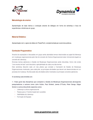 Metodologia de ensino


Apresentação de base teórica e condução através de diálogos em forma de workshop e troca de
experiências e dinâmicas em grupo.




Material Didático


Apresentação com o apoio de slides em PowerPoint, complementada por exercícios práticos.




Conteúdo Programático

Através de exposições e discussões em grupo serão abordados temas relacionados ao papel da liderança
em mudanças organizacionais pelo fato do conceito de Cultura Organizacional estar intimamente ligado ao
conceito de Liderança.
Diversas teorias aplicáveis à Gestão de Mudanças Organizacionais serão discutidas. Como não existe
"uma receita de bolo" será discutida a aplicabilidade de cada uma das teorias.
Este workshop discutirá cada um dos pilares que compõe o framework de Gestão de Mudanças
Organizacionais mostrando, para cada pilar, as principais atividades que devem ser desenvolvidas em um
processo de mudança. Na discussão das atividades serão mostrados os principais conceitos aplicáveis.


O workshop está dividido em:


1 - Visão geral das disciplinas que compõem a Gestão de Mudanças Organizacionais abrangendo
pesquisadores e autores como John Kotter, Paul Strebel, James O'Toole, Peter Senge, Edgar
Schein e outros discutindo aspectos como:
       Liderança e cultura organizacional
       Passos para a Transformação bem sucedida
       Habilidades da Liderança
       Formação de Equipes




                                   www.grupotreinar.com.br
 