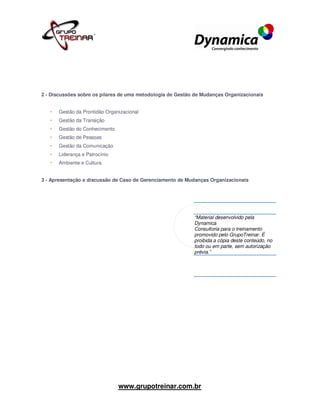 2 - Discussões sobre os pilares de uma metodologia de Gestão de Mudanças Organizacionais


      Gestão da Prontidão Organizacional
      Gestão da Transição
      Gestão do Conhecimento
      Gestão de Pessoas
      Gestão da Comunicação
      Liderança e Patrocínio
      Ambiente e Cultura


3 - Apresentação e discussão de Caso de Gerenciamento de Mudanças Organizacionais




                                                            “Material desenvolvido pela
                                                            Dynamica
                                                            Consultoria para o treinamento
                                                            promovido pelo GrupoTreinar. É
                                                            proibida a cópia deste conteúdo, no
                                                            todo ou em parte, sem autorização
                                                            prévia.”




                               www.grupotreinar.com.br
 