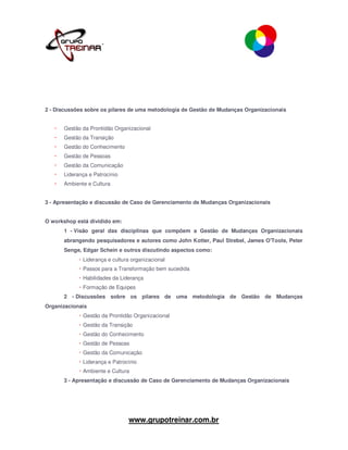 2 - Discussões sobre os pilares de uma metodologia de Gestão de Mudanças Organizacionais


      Gestão da Prontidão Organizacional
      Gestão da Transição
      Gestão do Conhecimento
      Gestão de Pessoas
      Gestão da Comunicação
      Liderança e Patrocínio
      Ambiente e Cultura


3 - Apresentação e discussão de Caso de Gerenciamento de Mudanças Organizacionais


O workshop está dividido em:
      1 - Visão geral das disciplinas que compõem a Gestão de Mudanças Organizacionais
      abrangendo pesquisadores e autores como John Kotter, Paul Strebel, James O'Toole, Peter
      Senge, Edgar Schein e outros discutindo aspectos como:
             Liderança e cultura organizacional
             Passos para a Transformação bem sucedida
             Habilidades da Liderança
             Formação de Equipes
      2 - Discussões sobre os pilares de uma metodologia de Gestão de Mudanças
Organizacionais
             Gestão da Prontidão Organizacional
             Gestão da Transição
             Gestão do Conhecimento
             Gestão de Pessoas
             Gestão da Comunicação
             Liderança e Patrocínio
             Ambiente e Cultura
      3 - Apresentação e discussão de Caso de Gerenciamento de Mudanças Organizacionais




                                www.grupotreinar.com.br
 