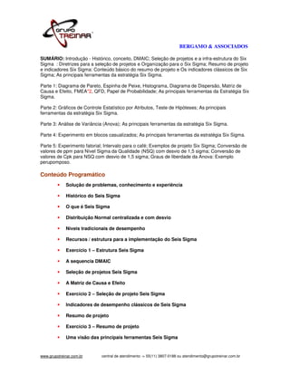 BERGAMO & ASSOCIADOS

SUMÁRIO: Introdução - Histórico, conceito, DMAIC; Seleção de projetos e a infra-estrutura do Six
Sigma : Diretrizes para a seleção de projetos e Organização para o Six Sigma; Resumo de projeto
e indicadores Six Sigma: Conteúdo básico do resumo de projeto e Os indicadores clássicos de Six
Sigma; As principais ferramentas da estratégia Six Sigma.

Parte 1: Diagrama de Pareto, Espinha de Peixe, Histograma, Diagrama de Dispersão, Matriz de
Causa e Efeito, FMEA*2, QFD, Papel de Probabilidade; As principais ferramentas da Estratégia Six
Sigma.

Parte 2: Gráficos de Controle Estatístico por Atributos, Teste de Hipóteses; As principais
ferramentas da estratégia Six Sigma.

Parte 3: Análise de Variância (Anova); As principais ferramentas da estratégia Six Sigma.

Parte 4: Experimento em blocos casualizados; As principais ferramentas da estratégia Six Sigma.

Parte 5: Experimento fatorial; Intervalo para o café; Exemplos de projeto Six Sigma; Conversão de
valores de ppm para Nível Sigma da Qualidade (NSQ) com desvio de 1,5 sigma; Conversão de
valores de Cpk para NSQ com desvio de 1,5 sigma; Graus de liberdade da Anova: Exemplo
perupomposo.

Conteúdo Programático
             Solução de problemas, conhecimento e experiência

             Histórico do Seis Sigma

             O que é Seis Sigma

             Distribuição Normal centralizada e com desvio

             Níveis tradicionais de desempenho

             Recursos / estrutura para a implementação do Seis Sigma

             Exercício 1 – Estrutura Seis Sigma

             A sequencia DMAIC

             Seleção de projetos Seis Sigma

             A Matriz de Causa e Efeito

             Exercício 2 – Seleção de projeto Seis Sigma

             Indicadores de desempenho clássicos de Seis Sigma

             Resumo de projeto

             Exercício 3 – Resumo de projeto

             Uma visão das principais ferramentas Seis Sigma


www.grupotreinar.com.br      central de atendimento -> 55(11) 3807-0188 ou atendimento@grupotreinar.com.br
 