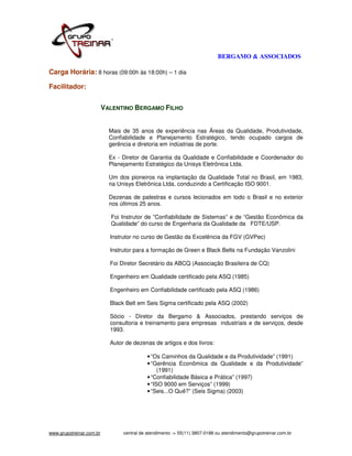 BERGAMO & ASSOCIADOS

Carga Horária: 8 horas (09:00h às 18:00h) – 1 dia

Facilitador:


                          VALENTINO BERGAMO FILHO


                            Mais de 35 anos de experiência nas Áreas da Qualidade, Produtividade,
                            Confiabilidade e Planejamento Estratégico, tendo ocupado cargos de
                            gerência e diretoria em indústrias de porte.

                            Ex - Diretor de Garantia da Qualidade e Confiabilidade e Coordenador do
                            Planejamento Estratégico da Unisys Eletrônica Ltda.

                            Um dos pioneiros na implantação da Qualidade Total no Brasil, em 1983,
                            na Unisys Eletrônica Ltda, conduzindo a Certificação ISO 9001.

                            Dezenas de palestras e cursos lecionados em todo o Brasil e no exterior
                            nos últimos 25 anos.

                            Foi Instrutor de ”Confiabilidade de Sistemas” e de “Gestão Econômica da
                            Qualidade” do curso de Engenharia da Qualidade da FDTE/USP.

                            Instrutor no curso de Gestão da Excelência da FGV (GVPec)

                            Instrutor para a formação de Green e Black Belts na Fundação Vanzolini

                            Foi Diretor Secretário da ABCQ (Associação Brasileira de CQ)

                            Engenheiro em Qualidade certificado pela ASQ (1985)

                            Engenheiro em Confiabilidade certificado pela ASQ (1986)

                            Black Belt em Seis Sigma certificado pela ASQ (2002)

                            Sócio - Diretor da Bergamo & Associados, prestando serviços de
                            consultoria e treinamento para empresas industriais e de serviços, desde
                            1993.

                            Autor de dezenas de artigos e dos livros:

                                           • “Os Caminhos da Qualidade e da Produtividade” (1991)
                                           • “Gerência Econômica da Qualidade e da Produtividade”
                                                (1991)
                                           • “Confiabilidade Básica e Prática” (1997)
                                           • “ISO 9000 em Serviços” (1999)
                                           • “Seis...O Quê?” (Seis Sigma) (2003)




www.grupotreinar.com.br          central de atendimento -> 55(11) 3807-0188 ou atendimento@grupotreinar.com.br
 