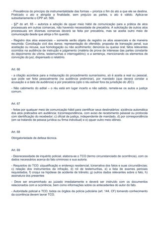 - Prevalência do princípio da instrumentalidade das formas – prioriza o fim do ato a que ele se destina.
Praticado o ato e atingida a finalidade, sem prejuízo as partes, o ato é válido. Aplica-se
subsidiariamente o CPP art. 566.

- §2º do art. 65 – autoriza a adoção de qquer meio hábil de comunicação para a prática de atos
processuais em outras comarcas, não havendo necessidade de precatória. A solicitação de outros atos
processuais em diversas comarcas deverá se feita por precatória, mas se aceita outro meio de
comunicação desde que atinja o fim querido.

- Registro dos atos essenciais – somente serão objeto de registro os atos essenciais e de maneira
resumida: Conciliação civil dos danos; representação do ofendido; proposta de transação penal, sua
aceitação ou recusa, sua homologação ou não acolhimento; denúncia ou queixa oral; fatos relevantes
ocorridos na audiência de instrução e julgamento (matéria de prova de interesse das partes constante
do depoimento da vítima, testemunhas e interrogatório); e a sentença, mencionando os elementos de
convicção do juiz, dispensado o relatório.



Art. 66

- a citação acontece para a instauração do procedimento sumaríssimo, só é aceita a real ou pessoal,
que pode ser feita pessoalmente (na audiência preliminar), por mandado (que deverá constar a
acusação e a data da audiência) e por precatória (qdo o réu estiver fora da jurisdição do JEC).

- Não cabimento do edital – o réu está em lugar incerto e não sabido, remete-se os autos a justiça
comum.



Art. 67

- feitas por qualquer meio de comunicação hábil para cientificar seus destinatários: a)ciência automática
dos atos praticados em audiência; b)correspondência, com aviso de recebimento pessoal ou protocola
com identificação do recebedor; c) oficial de justiça, independente de mandado, d) por correspondência
(em se tratando de pessoa jurídica ou firma individual) e e) qquer outro meio idôneo.



Art. 68

Obrigatoriedade de defesa técnica.



Art. 69

- Desnecessidade de inquérito policial, elabora-se o TCO (termo circunstanciado de ocorrência), com os
dados necessários acerca do fato criminoso e sua autoria.

- Requisitos do TCO: a)qualificação e endereço residencial, b)narrativa dos fatos e suas circunstâncias;
c) relação dos instrumentos da infração, d) rol de testemunhas, e) a lista de exames periciais
requisitados, f) croqui na hipótese de acidente de trânsito; g) outros dados relevantes sobre o fato, h)
assinatura dos presentes

- Deve ser encaminhado ao juizado imediatamente e deverá ser instruído com os documentos
relacionados com a ocorrência, bem como informações sobre os antecedentes do autor do fato.

- Autoridade policial e TCO, todos os órgãos da polícia judiciária (art. 144, CF) tomando conhecimento
da ocorrência devem lavrar TCO.
 