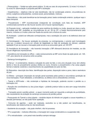 - Pressupostos – 1)tratar-se ação penal pública, 2) não se caso de arquivamento, 3) inciso I 4) inciso II
5) inciso III, 6)formulação d proposta pelo MP e aceitação

- Impedimentos – objetivos (não ter sido beneficiado, não ter condenação anterior, circunstâncias do
crime); subjetivos (antecedentes, conduta social, personalidade, motivos).

- Reincidência – não pode beneficiar-se da transação penal, basta condenação anterior, qualquer seja o
lapso temporal.

- Procedimento – APP incondicionada (independe de conciliação civil) feita de imediato, APP
condicionada (somente se não houver acordo civil e houver representação).

A) Proposta inicial – aplicação imediata de pena restritiva de direitos ou multa, deverá ser clara e certa,
formulada pelo MP, avaliadas as circunstâncias do art. 59 do CP, e fixada discricionariamente pelo
mesmo, inclusive a d multa q deve ser fixada de acordo com a fortuna do autor.

B) Aceitação – poderá ser efetuada contraproposta, mas a aceitação (do autor e do defensor) deve ser
expressa

C) Homologação – Se houver aceitação da proposta, ou contraproposta, o acordo será homologado
pelo juiz, q poderá recusa-la em virtude de ilegalidade ou falta de aceitação do ofensor, cabendo
apelação.O juiz ao recusar a transação pode envia-la ao procurador geral, art. 28 CPP

D) Inexistência de transação – não havendo transação o MP oferecerá denúncia de imediato, se não
houver diligências imprescidíveis.

- Inexistência de transação ex officio – cabe exclusivamente ao MP como titular da ação penal, art. 129,
I CF, pois decorre de consenso entre as partes

- Sentença homologatória –

A) Nat jur - é condenatória, declara a situação do autor do fato, e cria uma situação nova, tem efeitos
dentro e fora do procedimento (produz efeitos ex nunc). Encerra o procedimento e faz coisa julgado
formal e material, existindo o reconhecimento da culpabilidade do autor do fato.

B) Requisitos– descrição dos fatos, identificação das partes, disposição sobre a pena, data e assinatura
do juiz.

C) Efeitos – principais (imposição da sanção penal acordada pelas partes) e secundárias (proibição de
nova transação). Ficam afastados, a reincidência, os efeitos civis e antecedentes criminais.

- Tpenal e APPrivada – não contempla a hipótese de transação, podendo ocorrer o perdão ou a
transação civil.

- Atuação dos conciliadores ou dos juízes leigos – poderão praticar todos os atos sem carga instrutória
ou decisória.

- Transação penal e perdão judicial – a qquer momento pode ser requerida a extinção de punibilidade,
não necessitando de prolação da sentença concessiva do perdão judicial.

- Pressuposto da Tpenal e coisa julgada – recebida depois do trânsito em julgado a causa impeditiva, a
decisão permanece, se não pode haver apelação.

- Concurso de agentes – pode ser realizada, excluídos os q não podem ser beneficiados, os
beneficiados são testemunhas do não beneficiado.

- Assistente de acusação – não pode interferir, não há processo.

- TP e suspensão – institutos diferentes, a transação tem carga condenatória e a suspensão não.

- TP e retroatividade – a lei penal mais benéfica sempre retroage
 