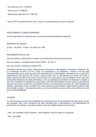 - de imprensa (Lei n° 5.250/67).

- tóxicos (Lei n° 6.368/76).

- falimentares (Decreto-lei n° 7.661/45).



* para o CPP o procedimento do Júri é comum; e o procedimento sumário é especial.




PROCEDIMENTO COMUM ORDINÁRIO

(crimes apenados com reclusão para os quais não exista procedimento especial)



DENÚNCIA OU QUEIXA

(5 dias - réu preso / 15 dias - réu solto) (art. 394)

¯

RECEBIMENTO PELO JUIZ

(dá início efetivo a ação penal e constitui causa interruptiva do prazo prescricional)

(se o juiz rejeitar, a acusação podo interpor RESE - art. 581, I)

(se o juiz receber, a defesa por interpor HC)

(recebida a denúncia ou queixa, “designará dia e hora para o interrogatório, ordenando a citação do réu
e a notificação do MP e, se for o caso, do querelante ou do assistente” / embora a lei não diga
expressamente qual o prazo que deve ser observado para o interrogatório, estabeleceu-se na doutrina e
jurisprudência que deve ser ele ouvido o quanto antes; tem se considerado com sendo de 8 dias o
prazo, quando se tratar de réu preso; deve-se levar em conta, porém, que na hipótese de réu solto, são
necessárias diligências às vezes demoradas, como a expedição de precatória ou edital para a citação, o
que torna impossível a obediência de tais prazos, além das dificuldades normais quanto ao acúmulo de
serviços nas varas e comarcas, da preferência para os processos de réu preso etc.; são hipóteses de
rejeição: atipicidade do fato, existência de causa extintiva da punibilidade, ilegitimidade de parte e falta
de condição da ação - não presentes estas, o juiz deve recebê-la, já que se trata, em verdade, de mero
juízo de admissibilidade).

¯

CITAÇÃO

(é o ato processual que tem por finalidade dar conhecimento ao réu da existência da ação penal, do teor
da acusação, bem como cientificá-lo da data marcada para o interrogatório e da possibilidade de
providenciar sua defesa; a sua falta constitui causa de nulidade absoluta do processo)



- real – por mandado; carta precatória; carta rogatória; carta de ordem ou requisição.

- ficta – por edital.
 