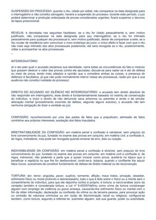 SUSPENSÃO DO PROCESSO: quando o réu, citado por edital, não comparece na data designada para
o interrogatório e não constitui advogado, haverá a suspensão do processo; durante este período, o juiz
poderá determinar a produção antecipada de provas consideradas urgentes; ficará suspenso o decurso
do lapso prescricional.



REVELIA: é decretada nas seguintes hipóteses: se o réu for citado pessoalmente e, sem motivo
justificado, não comparecer na data designada para seu interrogatório; se o réu for intimado
pessoalmente para qualquer ato processual e, sem motivo justificado, deixar de comparecer a este; se o
réu mudar de residência sem comunicar o novo endereço ao juízo; o único efeito é fazer com que o réu
não mais seja intimado dos atos processuais posteriores; ela sera revogada se o réu, posteriormente,
voltar a acompanhar os atos processuais.

¯

INTERROGATÓRIO

(é o ato pelo qual o acusado esclarece sua identidade, narra todas as circunstâncias do fato e motivos
que possam destruir o valor das provas contra ele apuradas; discute-se para saber se é ato de defesa
ou meio de prova, tendo mais adeptos a opinião que o considera ambas as coisas; a presença do
defensor é facultativa, já que não pode normalmente intervir nesse ato processual, razão por que a sua
ausência não constitui nulidade do processo)



DIREITO DO ACUSADO AO SILÊNCIO NO INTERROGATÓRIO: o acusado tem direito absoluto de
não responder em interrogatório; esse direito é fundamentalmente baseado no instinto de conservação
do indivíduo, e inclui o direito de não denunciar seus próximos ou parentes e ainda o de simular
alienação mental (procedimento incorreto de defesa, segundo alguns autores); o acusado não tem
nenhuma obrigação de dizer a verdade ao juiz.



CONFISSÃO: reconhecimento por uma das partes de fatos que a prejudicam; admissão de fatos
contrários aos próprios interesses; aceitação dos fatos imputados.



IRRETRATABILIDADE DA CONFISSÃO: em matéria penal a confissão é retratável, sem prejuízo do
livre convencimento do juiz, fundado no exame das provas em conjunto; em matéria civil, a confissão é,
de regra, irretratável, mas pode ser revogada quando emanar de erro, dolo ou coação.



INDIVISIBILIDADE DA CONFISSÃO: em matéria penal a confissão é divisível, sem prejuízo do livre
convencimento do juiz, fundado no exame das provas em conjunto; em matéria civil a confissão é, de
regra, indivisível, não podendo a parte que a quiser invocar como prova, aceitá-la no tópico que a
beneficiar e rejeitá-la no que lhe for desfavorável; cindir-se-á, todavia, quando o confitente lhe aduzir
fatos novos, suscetíveis de constituir fundamento de defesa de direito material ou de reconvenção.



TORTURA: dor, terror, angústia, pavor, suplício, tormento, aflição, maus tratos, privação, obsediar,
sofrimento físico ou moral profundo e desnecessário; tudo o que é feito sobre o físico ou a mente sem o
consentimento do indivíduo, para que ele deponha contra si próprio, é tortura; a narco-análise (soro da
verdade) também é considerada tortura; a Lei nº 9.455/97definiu como crime de tortura constranger
alguém com emprego de violência ou grave ameaça, causando-lhe sofrimento físico ou mental com o
fim de obter informação, declaração ou confissão da vítima ou de terceira pessoa, para provocar ação
ou omissão de natureza criminosa ou em razão de discriminação racial ou religiosa; configura-se
também, como tortura, segundo a referida lei, submeter alguém, sob sua guarda, poder ou autoridade,
 