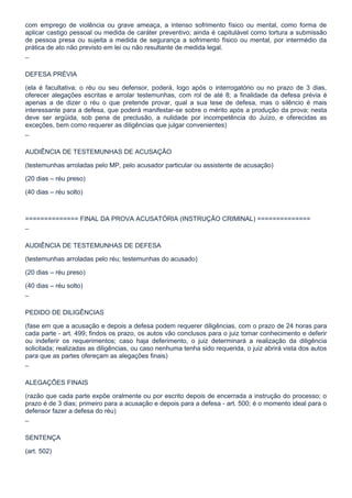 com emprego de violência ou grave ameaça, a intenso sofrimento físico ou mental, como forma de
aplicar castigo pessoal ou medida de caráter preventivo; ainda é capitulável como tortura a submissão
de pessoa presa ou sujeita a medida de segurança a sofrimento físico ou mental, por intermédio da
prática de ato não previsto em lei ou não resultante de medida legal.

¯

DEFESA PRÉVIA

(ela é facultativa; o réu ou seu defensor, poderá, logo após o interrogatório ou no prazo de 3 dias,
oferecer alegações escritas e arrolar testemunhas, com rol de até 8; a finalidade da defesa prévia é
apenas a de dizer o réu o que pretende provar, qual a sua tese de defesa, mas o silêncio é mais
interessante para a defesa, que poderá manifestar-se sobre o mérito após a produção da prova; nesta
deve ser argüida, sob pena de preclusão, a nulidade por incompetência do Juízo, e oferecidas as
exceções, bem como requerer as diligências que julgar convenientes)

¯

AUDIÊNCIA DE TESTEMUNHAS DE ACUSAÇÃO

(testemunhas arroladas pelo MP, pelo acusador particular ou assistente de acusação)

(20 dias – réu preso)

(40 dias – réu solto)



============== FINAL DA PROVA ACUSATÓRIA (INSTRUÇÃO CRIMINAL) ==============

¯

AUDIÊNCIA DE TESTEMUNHAS DE DEFESA

(testemunhas arroladas pelo réu; testemunhas do acusado)

(20 dias – réu preso)

(40 dias – réu solto)

¯

PEDIDO DE DILIGÊNCIAS

(fase em que a acusação e depois a defesa podem requerer diligências, com o prazo de 24 horas para
cada parte - art. 499; findos os prazo, os autos vão conclusos para o juiz tomar conhecimento e deferir
ou indeferir os requerimentos; caso haja deferimento, o juiz determinará a realização da diligência
solicitada; realizadas as diligências, ou caso nenhuma tenha sido requerida, o juiz abrirá vista dos autos
para que as partes ofereçam as alegações finais)

¯

ALEGAÇÕES FINAIS

(razão que cada parte expõe oralmente ou por escrito depois de encerrada a instrução do processo; o
prazo é de 3 dias; primeiro para a acusação e depois para a defesa - art. 500; é o momento ideal para o
defensor fazer a defesa do réu)

¯

SENTENÇA

(art. 502)
 