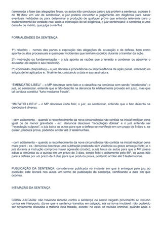(terminada a fase das alegações finais, os autos irão conclusos para o juiz proferir a sentença; o prazo é
de 10 dias; em vez de sentenciar, o juiz poderá converter o julgamento em diligência para sanar
eventuais nulidades ou para determinar a produção de qualquer prova que entenda relevante para o
esclarecimento da verdade real; após a efetivação de tal diligência, o juiz sentenciará; a sentença é uma
decisão de mérito, que julga o mérito)



FORMALIDADES DA SENTENÇA:



1ª) relatório - nomes das partes e exposição das alegações da acusação e da defesa, bem como
aponta os atos processuais e quaisquer incidentes que tenham ocorrido durante o tramitar da ação.

2ª) motivação ou fundamentação – o juiz aponta as razões que o levarão a condenar ou absolver o
acusado; ele expõe o seu raciocínio.

3ª) conclusão (dispositivo) – o juiz declara a procedência ou improcedência da ação penal, indicando os
artigos de lei aplicados e, finalmente, colocando a data e sua assinatura.



“EMENDATIO LIBELI” – o MP descreve certo fato e o classifica na denúncia com sendo “estelionato”; o
juiz, ao sentenciar, entende que o fato descrito na denúncia foi efetivamente provado em juízo, mas que
tal conduta constitui “furto mediante fraude”.



“MUTATIO LIBELI” – o MP descreve certo fato; o juiz, ao sentenciar, entende que o fato descrito na
denúncia é diverso.



- sem aditamento – quando o reconhecimento da nova circunstância não contida na inicial implicar pena
igual ou de menor gravidade - ex.: denúncia descreve “receptação dolosa” e o juiz entende ser
“receptação culposa”; o juiz baixa os autos para que a defesa se manifeste em um prazo de 8 dias e, se
quiser, produza prova, podendo arrolar até 3 testemunhas.



- com aditamento – quando o reconhecimento da nova circunstância não contida na inicial implicar pena
mais grave - ex.: denúncia descreve uma subtração praticada sem violência ou grave ameaça (furto) e o
juiz durante a instrução comprova haver agressão (roubo); o juiz baixa os autos para que o MP possa
aditar a denúncia ou a queixa em um prazo de 3 dias, sendo feito o aditamento pelo MP, os autos irão
para a defesa por um prazo de 3 dias para que produza prova, podendo arrolar até 3 testemunhas.



PUBLICAÇÃO DA SENTENÇA: considera-se publicada no instante em que é entregue pelo juiz ao
escrivão; este lavrará nos autos um termo de publicação da sentença, certificando a data em que
ocorreu.



INTIMAÇÃO DA SENTENÇA



COISA JULGADA: não havendo recurso contra a sentença ou sendo negado provimento ao recurso
contra ele interposto, diz-se que a sentença transitou em julgado; ela se torna imutável, não podendo
ser novamente discutida a matéria nela tratada, exceto: no caso de revisão criminal, quando após a
 