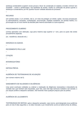 sentença condenatória surgirem novas provas a favor do condenado (é vedada a revisão criminal “pro
societate” - contra o sentenciado); nas hipóteses de anistia, indulto ou unificação de penas quando a
sentença é condenatória; por HC quando houver nulidade absoluta do processo.

¯

RECURSO

(em sentido amplo, é um remédio, isto é, um meio de proteger um direito: ações, recursos processuais
ou administrativos, exceções, contestações, reconvenção, medidas cautelares; em sentido restrito, é a
provocação de um novo exame da decisão pela mesma autoridade ou outra superior)



PROCEDIMENTO SUMÁRIO

(crimes apenados com detenção, cuja pena máxima seja superior a 1 ano, para os quais não exista
procedimento especial)

(ex.: resistência, desacato etc.)



DENÚNCIA OU QUEIXA

¯

RECEBIMENTO PELO JUIZ

¯

CITAÇÃO

¯

INTERROGATÓRIO

¯

DEFESA PRÉVIA

¯

AUDIÊNCIA DE TESTEMUNHAS DE ACUSAÇÃO

(em número máximo de 5)

¯

SANEAMENTO DE NULIDADES E DILIGÊNCIAS

(visa sanar eventuais nulidades ou ordenar a realização de diligências necessárias à descoberta da
verdade real, quer tenham sido requeridas, quer não; caso não haja nenhuma nulidade a ser sanada, o
juiz sequer profere o despacho saneador, não havendo nisso qualquer prejuízo para as partes)

¯

AUDIÊNCIA DE JULGAMENTO



TESTEMUNHAS DE DEFESA: após o despacho saneador, caso ocorra, será designada nova audiência
para um dos 8 dias seguintes e, na data marcada o juiz inicialmente ouvirá as testemunhas de defesa,
 