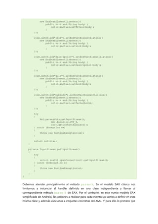 new EndTextElementListener(){
                   public void end(String body) {
                       noticiaActual.setTitulo(body);
                   }
         });

         item.getChild("link").setEndTextElementListener(
             new EndTextElementListener(){
                 public void end(String body) {
                     noticiaActual.setLink(body);
                 }
         });

         item.getChild("description").setEndTextElementListener(
             new EndTextElementListener(){
                 public void end(String body) {
                     noticiaActual.setDescripcion(body);
                 }
         });

         item.getChild("guid").setEndTextElementListener(
             new EndTextElementListener(){
                 public void end(String body) {
                     noticiaActual.setGuid(body);
                 }
         });

         item.getChild("pubDate").setEndTextElementListener(
             new EndTextElementListener(){
                 public void end(String body) {
                     noticiaActual.setFecha(body);
                 }
         });

         try
         {
             Xml.parse(this.getInputStream(),
                     Xml.Encoding.UTF_8,
                     root.getContentHandler());
         } catch (Exception ex)
         {
             throw new RuntimeException(ex);
         }

         return noticias;
    }

    private InputStream getInputStream()
    {
        try
        {
            return rssUrl.openConnection().getInputStream();
        } catch (IOException e)
        {
            throw new RuntimeException(e);
        }
    }
}


Debemos atender principalmente al método parse(). En el modelo SAX clásico nos
limitamos a instanciar al handler definido en una clase independiente y llamar al
correspondiente método parse() de SAX. Por el contrario, en este nuevo modelo SAX
simplificado de Android, las acciones a realizar para cada evento las vamos a definir en esta
misma clase y además asociadas a etiquetas concretas del XML. Y para ello lo primero que
 