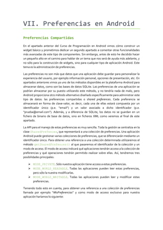 VII. Preferencias en Android
Preferencias Compartidas

En el apartado anterior del Curso de Programación en Android vimos cómo construir un
widget básico y prometimos dedicar un segundo apartado a comentar otras funcionalidades
más avanzadas de este tipo de componentes. Sin embargo, antes de esto he decidido hacer
un pequeño alto en el camino para hablar de un tema que nos será de ayuda más adelante, y
no sólo para la construcción de widgets, sino para cualquier tipo de aplicación Android. Este
tema es la administración de preferencias.

Las preferencias no son más que datos que una aplicación debe guardar para personalizar la
experiencia del usuario, por ejemplo información personal, opciones de presentación, etc. En
apartados anteriores vimos ya uno de los métodos disponibles en la plataforma Android para
almacenar datos, como son las bases de datos SQLite. Las preferencias de una aplicación se
podrían almacenar por su puesto utilizando este método, y no tendría nada de malo, pero
Android proporciona otro método alternativo diseñado específicamente para administrar este
tipo de datos: las preferencias compartidas o shared preferences. Cada preferencia se
almacenará en forma de clave-valor, es decir, cada una de ellas estará compuesta por un
identificador único (p.e. “email”) y un valor asociado a dicho identificador (p.e.
“prueba@email.com”). Además, y a diferencia de SQLite, los datos no se guardan en un
fichero de binario de base de datos, sino en ficheros XML como veremos al final de este
apartado.

La API para el manejo de estas preferencias es muy sencilla. Toda la gestión se centraliza en la
clase SharedPrefences, que representará a una colección de preferencias. Una aplicación
Android puede gestionar varias colecciones de preferencias, que se diferenciarán mediante un
identificador único. Para obtener una referencia a una colección determinada utilizaremos el
método getSharedPrefences() al que pasaremos el identificador de la colección y un
modo de acceso. El modo de acceso indicará qué aplicaciones tendrán acceso a la colección de
preferencias y qué operaciones tendrán permitido realizar sobre ellas. Así, tendremos tres
posibilidades principales:

     MODE_PRIVATE. Sólo nuestra aplicación tiene acceso a estas preferencias.
     MODE_WORLD_READABLE. Todas las aplicaciones pueden leer estas preferencias,
      pero sólo la nuestra modificarlas.
     MODE_WORLD_WRITABLE. Todas las aplicaciones pueden leer y modificar estas
      preferencias.

Teniendo todo esto en cuenta, para obtener una referencia a una colección de preferencias
llamada por ejemplo “MisPreferencias” y como modo de acceso exclusivo para nuestra
aplicación haríamos lo siguiente:
 