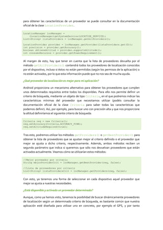 para obtener las características de un proveedor se puede consultar en la documentación
oficial de la clase LocationProvider.

LocationManager locManager =
    (LocationManager)getSystemService(LOCATION_SERVICE);
List<String> listaProviders = locManager.getAllProviders();

LocationProvider provider = locManager.getProvider(listaProviders.get(0));
int precision = provider.getAccuracy();
boolean obtieneAltitud = provider.supportsAltitude();
int consumoRecursos = provider.getPowerRequirement();


Al margen de esto, hay que tener en cuenta que la lista de proveedores devuelta por el
método getAllProviders() contendrá todos los proveedores de localización conocidos
por el dispositivo, incluso si éstos no están permitidos (según los permisos de la aplicación) o
no están activados, por lo que esta información puede que no nos sea de mucha ayuda.

¿Qué proveedor de localización es mejor para mi aplicación?

Android proporciona un mecanismo alternativo para obtener los proveedores que cumplen
unos determinados requisitos entre todos los disponibles. Para ello nos permite definir un
criterio de búsqueda, mediante un objeto de tipo Criteria, en el que podremos indicar las
características mínimas del proveedor que necesitamos utilizar (podéis consultar la
documentación oficial de la clase Criteria para saber todas las características que
podemos definir). Así, por ejemplo, para buscar uno con precisión alta y que nos proporcione
la altitud definiríamos el siguiente criterio de búsqueda:

Criteria req = new Criteria();
req.setAccuracy(Criteria.ACCURACY_FINE);
req.setAltitudeRequired(true);


Tras esto, podremos utilizar los métodos getProviders() o getBestProvider() para
obtener la lista de proveedores que se ajustan mejor al criterio definido o el proveedor que
mejor se ajusta a dicho criterio, respectivamente. Además, ambos métodos reciben un
segundo parámetro que indica si queremos que sólo nos devuelvan proveedores que están
activados actualmente. Veamos cómo se utilizarían estos métodos:

//Mejor proveedor por criterio
String mejorProviderCrit = locManager.getBestProvider(req, false);

//Lista de proveedores por criterio
List<String> listaProvidersCrit = locManager.getProviders(req, false);


Con esto, ya tenemos una forma de seleccionar en cada dispositivo aquel proveedor que
mejor se ajusta a nuestras necesidades.

¿Está disponible y activado un proveedor determinado?

Aunque, como ya hemos visto, tenemos la posibilidad de buscar dinámicamente proveedores
de localización según un determinado criterio de búsqueda, es bastante común que nuestra
aplicación esté diseñada para utilizar uno en concreto, por ejemplo el GPS, y por tanto
 