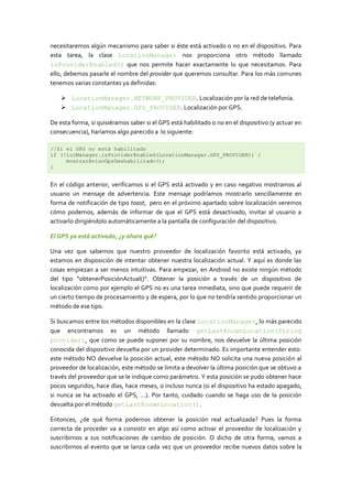 necesitaremos algún mecanismo para saber si éste está activado o no en el dispositivo. Para
esta tarea, la clase LocationManager nos proporciona otro método llamado
isProviderEnabled() que nos permite hacer exactamente lo que necesitamos. Para
ello, debemos pasarle el nombre del provider que queremos consultar. Para los más comunes
tenemos varias constantes ya definidas:

     LocationManager.NETWORK_PROVIDER. Localización por la red de telefonía.
     LocationManager.GPS_PROVIDER. Localización por GPS.

De esta forma, si quisiéramos saber si el GPS está habilitado o no en el dispositivo (y actuar en
consecuencia), haríamos algo parecido a lo siguiente:

//Si el GPS no está habilitado
if (!locManager.isProviderEnabled(LocationManager.GPS_PROVIDER)) {
     mostrarAvisoGpsDeshabilitado();
}


En el código anterior, verificamos si el GPS está activado y en caso negativo mostramos al
usuario un mensaje de advertencia. Este mensaje podríamos mostrarlo sencillamente en
forma de notificación de tipo toast, pero en el próximo apartado sobre localización veremos
cómo podemos, además de informar de que el GPS está desactivado, invitar al usuario a
activarlo dirigiéndolo automáticamente a la pantalla de configuración del dispositivo.

El GPS ya está activado, ¿y ahora qué?

Una vez que sabemos que nuestro proveedor de localización favorito está activado, ya
estamos en disposición de intentar obtener nuestra localización actual. Y aquí es donde las
cosas empiezan a ser menos intuitivas. Para empezar, en Android no existe ningún método
del tipo “obtenerPosiciónActual()“. Obtener la posición a través de un dispositivo de
localización como por ejemplo el GPS no es una tarea inmediata, sino que puede requerir de
un cierto tiempo de procesamiento y de espera, por lo que no tendría sentido proporcionar un
método de ese tipo.

Si buscamos entre los métodos disponibles en la clase LocationManager, lo más parecido
que encontramos es un método llamado getLastKnownLocation(String
provider), que como se puede suponer por su nombre, nos devuelve la última posición
conocida del dispositivo devuelta por un provider determinado. Es importante entender esto:
este método NO devuelve la posición actual, este método NO solicita una nueva posición al
proveedor de localización, este método se limita a devolver la última posición que se obtuvo a
través del proveedor que se le indique como parámetro. Y esta posición se pudo obtener hace
pocos segundos, hace días, hace meses, o incluso nunca (si el dispositivo ha estado apagado,
si nunca se ha activado el GPS, …). Por tanto, cuidado cuando se haga uso de la posición
devuelta por el método getLastKnownLocation().

Entonces, ¿de qué forma podemos obtener la posición real actualizada? Pues la forma
correcta de proceder va a consistir en algo así como activar el proveedor de localización y
suscribirnos a sus notificaciones de cambio de posición. O dicho de otra forma, vamos a
suscribirnos al evento que se lanza cada vez que un proveedor recibe nuevos datos sobre la
 