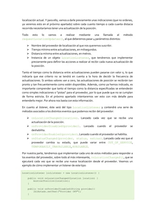 localización actual. Y para ello, vamos a darle previamente unas indicaciones (que no ordenes,
ya veremos esto en el próximo apartado) sobre cada cuanto tiempo o cada cuanta distacia
recorrida necesitaríamos tener una actualización de la posición.

Todo esto lo vamos a realizar         mediante una llamada al                         método
requestLocationUpdates(), al que deberemos pasar 4 parámetros distintos:

      Nombre del proveedor de localización al que nos queremos suscribir.
      Tiempo mínimo entre actualizaciones, en milisegundos.
      Distancia mínima entre actualizaciones, en metros.
      Instancia de un objeto LocationListener, que tendremos que implementar
       previamente para definir las acciones a realizar al recibir cada nueva actualización de
       la posición.

Tanto el tiempo como la distancia entre actualizaciones pueden pasarse con valor 0, lo que
indicaría que ese criterio no se tendrá en cuenta a la hora de decidir la frecuencia de
actualizaciones. Si ambos valores van a cero, las actualizaciones de posición se recibirán tan
pronto y tan frecuentemente como estén disponibles. Además, como ya hemos indicado, es
importante comprender que tanto el tiempo como la distancia especificadas se entenderán
como simples indicaciones o “pistas” para el proveedor, por lo que puede que no se cumplan
de forma estricta. En el próximo apartado intentaremos ver esto con más detalle para
entenderlo mejor. Por ahora nos basta con esta información.

En cuanto al listener, éste será del tipo LocationListener y contendrá una serie de
métodos asociados a los distintos eventos que podemos recibir del proveedor:

    onLocationChanged(location). Lanzado cada vez que se recibe una
     actualización de la posición.
    onProviderDisabled(provider). Lanzado cuando el proveedor se
     deshabilita.
    onProviderEnabled(provider). Lanzado cuando el proveedor se habilita.
    onStatusChanged(provider, status, extras). Lanzado cada vez que el
     proveedor cambia su estado, que puede variar entre OUT_OF_SERVICE,
     TEMPORARILY_UNAVAILABLE, AVAILABLE.

Por nuestra parte, tendremos que implementar cada uno de estos métodos para responder a
los eventos del proveedor, sobre todo al más interesante, onLocationChanged(), que se
ejecutará cada vez que se recibe una nueva localización desde el proveedor. Veamos un
ejemplo de cómo implementar un listener de este tipo:

LocationListener locListener = new LocationListener() {

    public void onLocationChanged(Location location) {
        mostrarPosicion(location);
    }

    public void onProviderDisabled(String provider){
        lblEstado.setText("Provider OFF");
    }
 