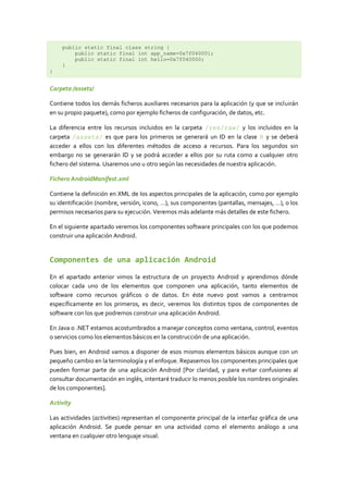 public static final class string {
        public static final int app_name=0x7f040001;
        public static final int hello=0x7f040000;
    }
}


Carpeta /assets/

Contiene todos los demás ficheros auxiliares necesarios para la aplicación (y que se incluirán
en su propio paquete), como por ejemplo ficheros de configuración, de datos, etc.

La diferencia entre los recursos incluidos en la carpeta /res/raw/ y los incluidos en la
carpeta /assets/ es que para los primeros se generará un ID en la clase R y se deberá
acceder a ellos con los diferentes métodos de acceso a recursos. Para los segundos sin
embargo no se generarán ID y se podrá acceder a ellos por su ruta como a cualquier otro
fichero del sistema. Usaremos uno u otro según las necesidades de nuestra aplicación.

Fichero AndroidManifest.xml

Contiene la definición en XML de los aspectos principales de la aplicación, como por ejemplo
su identificación (nombre, versión, icono, …), sus componentes (pantallas, mensajes, …), o los
permisos necesarios para su ejecución. Veremos más adelante más detalles de este fichero.

En el siguiente apartado veremos los componentes software principales con los que podemos
construir una aplicación Android.


Componentes de una aplicación Android

En el apartado anterior vimos la estructura de un proyecto Android y aprendimos dónde
colocar cada uno de los elementos que componen una aplicación, tanto elementos de
software como recursos gráficos o de datos. En éste nuevo post vamos a centrarnos
específicamente en los primeros, es decir, veremos los distintos tipos de componentes de
software con los que podremos construir una aplicación Android.

En Java o .NET estamos acostumbrados a manejar conceptos como ventana, control, eventos
o servicios como los elementos básicos en la construcción de una aplicación.

Pues bien, en Android vamos a disponer de esos mismos elementos básicos aunque con un
pequeño cambio en la terminología y el enfoque. Repasemos los componentes principales que
pueden formar parte de una aplicación Android [Por claridad, y para evitar confusiones al
consultar documentación en inglés, intentaré traducir lo menos posible los nombres originales
de los componentes].

Activity

Las actividades (activities) representan el componente principal de la interfaz gráfica de una
aplicación Android. Se puede pensar en una actividad como el elemento análogo a una
ventana en cualquier otro lenguaje visual.
 