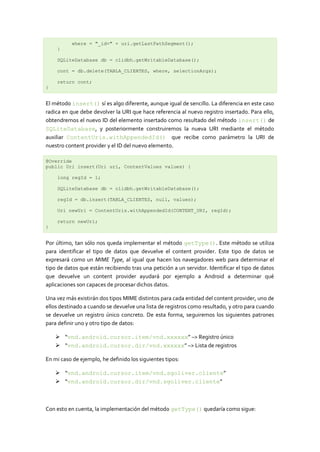 where = "_id=" + uri.getLastPathSegment();
    }

    SQLiteDatabase db = clidbh.getWritableDatabase();

    cont = db.delete(TABLA_CLIENTES, where, selectionArgs);

    return cont;
}


El método insert() sí es algo diferente, aunque igual de sencillo. La diferencia en este caso
radica en que debe devolver la URI que hace referencia al nuevo registro insertado. Para ello,
obtendremos el nuevo ID del elemento insertado como resultado del método insert() de
SQLiteDatabase, y posteriormente construiremos la nueva URI mediante el método
auxiliar ContentUris.withAppendedId() que recibe como parámetro la URI de
nuestro content provider y el ID del nuevo elemento.

@Override
public Uri insert(Uri uri, ContentValues values) {

    long regId = 1;

    SQLiteDatabase db = clidbh.getWritableDatabase();

    regId = db.insert(TABLA_CLIENTES, null, values);

    Uri newUri = ContentUris.withAppendedId(CONTENT_URI, regId);

    return newUri;
}


Por último, tan sólo nos queda implementar el método getType(). Este método se utiliza
para identificar el tipo de datos que devuelve el content provider. Este tipo de datos se
expresará como un MIME Type, al igual que hacen los navegadores web para determinar el
tipo de datos que están recibiendo tras una petición a un servidor. Identificar el tipo de datos
que devuelve un content provider ayudará por ejemplo a Android a determinar qué
aplicaciones son capaces de procesar dichos datos.

Una vez más existirán dos tipos MIME distintos para cada entidad del content provider, uno de
ellos destinado a cuando se devuelve una lista de registros como resultado, y otro para cuando
se devuelve un registro único concreto. De esta forma, seguiremos los siguientes patrones
para definir uno y otro tipo de datos:

     “vnd.android.cursor.item/vnd.xxxxxx” –> Registro único
     “vnd.android.cursor.dir/vnd.xxxxxx” –> Lista de registros

En mi caso de ejemplo, he definido los siguientes tipos:

     “vnd.android.cursor.item/vnd.sgoliver.cliente”
     “vnd.android.cursor.dir/vnd.sgoliver.cliente”



Con esto en cuenta, la implementación del método getType() quedaría como sigue:
 