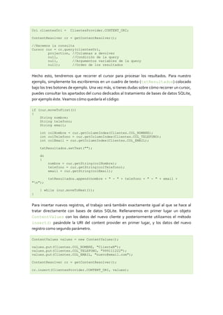 Uri clientesUri =     ClientesProvider.CONTENT_URI;

ContentResolver cr = getContentResolver();

//Hacemos la consulta
Cursor cur = cr.query(clientesUri,
        projection, //Columnas a devolver
        null,       //Condición de la query
        null,       //Argumentos variables de la query
        null);      //Orden de los resultados


Hecho esto, tendremos que recorrer el cursor para procesar los resultados. Para nuestro
ejemplo, simplemente los escribiremos en un cuadro de texto (txtResultados) colocado
bajo los tres botones de ejemplo. Una vez más, si tienes dudas sobre cómo recorrer un cursor,
puedes consultar los apartados del curso dedicados al tratamiento de bases de datos SQLite,
por ejemplo éste. Veamos cómo quedaría el código:

if (cur.moveToFirst())
{
    String nombre;
    String telefono;
    String email;

    int colNombre = cur.getColumnIndex(Clientes.COL_NOMBRE);
    int colTelefono = cur.getColumnIndex(Clientes.COL_TELEFONO);
    int colEmail = cur.getColumnIndex(Clientes.COL_EMAIL);

    txtResultados.setText("");

    do
    {
         nombre = cur.getString(colNombre);
         telefono = cur.getString(colTelefono);
         email = cur.getString(colEmail);

         txtResultados.append(nombre + " - " + telefono + " - " + email +
"n");

    } while (cur.moveToNext());
}


Para insertar nuevos registros, el trabajo será también exactamente igual al que se hace al
tratar directamente con bases de datos SQLite. Rellenaremos en primer lugar un objeto
ContentValues con los datos del nuevo cliente y posteriormente utilizamos el método
insert() pasándole la URI del content provider en primer lugar, y los datos del nuevo
registro como segundo parámetro.

ContentValues values = new ContentValues();

values.put(Clientes.COL_NOMBRE, "ClienteN");
values.put(Clientes.COL_TELEFONO, "999111222");
values.put(Clientes.COL_EMAIL, "nuevo@email.com");

ContentResolver cr = getContentResolver();

cr.insert(ClientesProvider.CONTENT_URI, values);
 