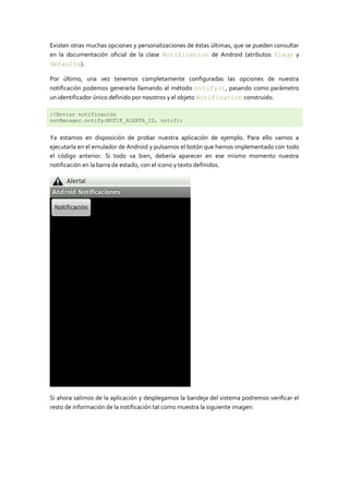 Existen otras muchas opciones y personalizaciones de éstas últimas, que se pueden consultar
en la documentación oficial de la clase Notification de Android (atributos flags y
defaults).

Por último, una vez tenemos completamente configuradas las opciones de nuestra
notificación podemos generarla llamando al método notify(), pasando como parámetro
un identificador único definido por nosotros y el objeto Notification construido.

//Enviar notificación
notManager.notify(NOTIF_ALERTA_ID, notif);


Ya estamos en disposición de probar nuestra aplicación de ejemplo. Para ello vamos a
ejecutarla en el emulador de Android y pulsamos el botón que hemos implementado con todo
el código anterior. Si todo va bien, debería aparecer en ese mismo momento nuestra
notificación en la barra de estado, con el icono y texto definidos.




Si ahora salimos de la aplicación y desplegamos la bandeja del sistema podremos verificar el
resto de información de la notificación tal como muestra la siguiente imagen:
 