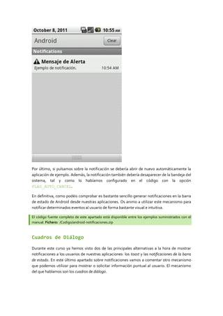 Por último, si pulsamos sobre la notificación se debería abrir de nuevo automáticamente la
aplicación de ejemplo. Además, la notificación también debería desaparecer de la bandeja del
sistema, tal y como lo habíamos configurado en el código con la opción
FLAG_AUTO_CANCEL.

En definitiva, como podéis comprobar es bastante sencillo generar notificaciones en la barra
de estado de Android desde nuestras aplicaciones. Os animo a utilizar este mecanismo para
notificar determinados eventos al usuario de forma bastante visual e intuitiva.

El código fuente completo de este apartado está disponible entre los ejemplos suministrados con el
manual. Fichero: /Codigo/android-notificaciones.zip



Cuadros de Diálogo

Durante este curso ya hemos visto dos de las principales alternativas a la hora de mostrar
notificaciones a los usuarios de nuestras aplicaciones: los toast y las notificaciones de la barra
de estado. En este último apartado sobre notificaciones vamos a comentar otro mecanismo
que podemos utilizar para mostrar o solicitar información puntual al usuario. El mecanismo
del que hablamos son los cuadros de diálogo.
 