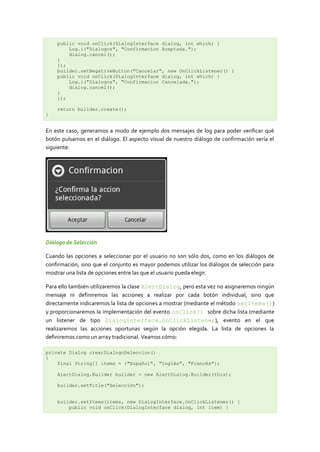public void onClick(DialogInterface dialog, int which) {
        Log.i("Dialogos", "Confirmacion Aceptada.");
        dialog.cancel();
    }
    });
    builder.setNegativeButton("Cancelar", new OnClickListener() {
    public void onClick(DialogInterface dialog, int which) {
        Log.i("Dialogos", "Confirmacion Cancelada.");
        dialog.cancel();
    }
    });

    return builder.create();
}


En este caso, generamos a modo de ejemplo dos mensajes de log para poder verificar qué
botón pulsamos en el diálogo. El aspecto visual de nuestro diálogo de confirmación sería el
siguiente:




Diálogo de Selección

Cuando las opciones a seleccionar por el usuario no son sólo dos, como en los diálogos de
confirmación, sino que el conjunto es mayor podemos utilizar los diálogos de selección para
mostrar una lista de opciones entre las que el usuario pueda elegir.

Para ello también utilizaremos la clase AlertDialog, pero esta vez no asignaremos ningún
mensaje ni definiremos las acciones a realizar por cada botón individual, sino que
directamente indicaremos la lista de opciones a mostrar (mediante el método setItems())
y proporcionaremos la implementación del evento onClick() sobre dicha lista (mediante
un listener de tipo DialogInterface.OnClickListener), evento en el que
realizaremos las acciones oportunas según la opción elegida. La lista de opciones la
definiremos como un array tradicional. Veamos cómo:

private Dialog crearDialogoSeleccion()
{
    final String[] items = {"Español", "Inglés", "Francés"};

    AlertDialog.Builder builder = new AlertDialog.Builder(this);

    builder.setTitle("Selección");


    builder.setItems(items, new DialogInterface.OnClickListener() {
        public void onClick(DialogInterface dialog, int item) {
 