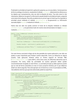 Finalizada la actividad principal de la aplicación pasamos ya a la secundaria. Comenzaremos
de forma análoga a la anterior, ampliando el método onCreate obteniendo las referencias a
los objetos que manipularemos, esta vez sólo la etiqueta de texto. Tras esto viene lo más
interesante, debemos recuperar la información pasada desde la actividad principal y asignarla
como texto de la etiqueta. Para ello accederemos en primer lugar al intent que ha originado la
actividad actual mediante el método getIntent() y recuperaremos su información
asociada (objeto Bundle) mediante el método getExtras().

Hecho esto tan sólo nos queda construir el texto de la etiqueta mediante su método
setText(texto) y recuperando el valor de nuestra clave almacenada en el objeto Bundle
mediante getString(clave).

public class FrmMensaje extends Activity {
    @Override
    public void onCreate(Bundle savedInstanceState) {
        super.onCreate(savedInstanceState);
        setContentView(R.layout.frmmensaje);

         TextView txtMensaje = (TextView)findViewById(R.id.TxtMensaje);

         Bundle bundle = getIntent().getExtras();

         txtMensaje.setText("Hola " + bundle.getString("NOMBRE"));
    }
}


Con esto hemos concluido la lógica de las dos pantallas de nuestra aplicación y tan sólo nos
queda un paso importante para finalizar nuestro desarrollo. Como ya indicamos en alguna
ocasión, toda aplicación Android utiliza un fichero especial en formato XML
(AndroidManifest.xml) para definir, entre otras cosas, los diferentes elementos que la
componen. Por tanto, todas las actividades de nuestra aplicación deben quedar
convenientemente recogidas en este fichero. La actividad principal ya debe aparecer puesto
que se creó de forma automática al crear el nuevo proyecto Android, por lo que debemos
añadir tan sólo la segunda. Para este ejemplo nos limitaremos a incluir la actividad en el XML,
más adelante veremos que opciones adicionales podemos especificar.

<?xml version="1.0" encoding="utf-8"?>
<manifest xmlns:android="http://schemas.android.com/apk/res/android"
      package="net.sgoliver" android:versionCode="1"
      android:versionName="1.0">

    <application android:icon="@drawable/icon"
                 android:label="@string/app_name">
        <activity android:name=".HolaUsuario"
                  android:label="@string/app_name">
            <intent-filter>
                <action android:name="android.intent.action.MAIN" />
                <category android:name="android.intent.category.LAUNCHER" />
            </intent-filter>
        </activity>

        <activity android:name=".FrmMensaje"></activity>
     </application>
    <uses-sdk android:minSdkVersion="4" />
</manifest>
 