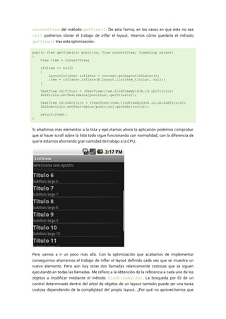 convertView del método getView(). De esta forma, en los casos en que éste no sea
null podremos obviar el trabajo de inflar el layout. Veamos cómo quedaría el método
getView() tras esta optimización:

public View getView(int position, View convertView, ViewGroup parent)
{
    View item = convertView;

    if(item == null)
    {
        LayoutInflater inflater = context.getLayoutInflater();
        item = inflater.inflate(R.layout.listitem_titular, null);
    }

    TextView lblTitulo = (TextView)item.findViewById(R.id.LblTitulo);
    lblTitulo.setText(datos[position].getTitulo());

    TextView lblSubtitulo = (TextView)item.findViewById(R.id.LblSubTitulo);
    lblSubtitulo.setText(datos[position].getSubtitulo());

    return(item);
}


Si añadimos más elementos a la lista y ejecutamos ahora la aplicación podemos comprobar
que al hacer scroll sobre la lista todo sigue funcionando con normalidad, con la diferencia de
que le estamos ahorrando gran cantidad de trabajo a la CPU.




Pero vamos a ir un poco más allá. Con la optimización que acabamos de implementar
conseguimos ahorrarnos el trabajo de inflar el layout definido cada vez que se muestra un
nuevo elemento. Pero aún hay otras dos llamadas relativamente costosas que se siguen
ejecutando en todas las llamadas. Me refiero a la obtención de la referencia a cada uno de los
objetos a modificar mediante el método findViewById(). La búsqueda por ID de un
control determinado dentro del árbol de objetos de un layout también puede ser una tarea
costosa dependiendo de la complejidad del propio layout. ¿Por qué no aprovechamos que
 