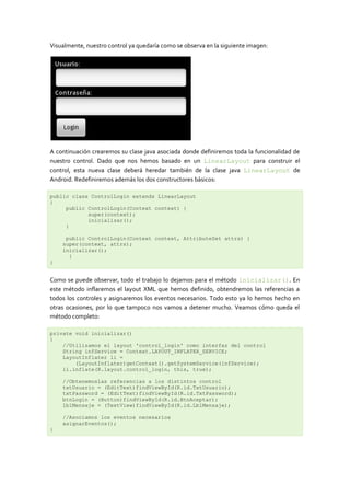 Visualmente, nuestro control ya quedaría como se observa en la siguiente imagen:




A continuación crearemos su clase java asociada donde definiremos toda la funcionalidad de
nuestro control. Dado que nos hemos basado en un LinearLayout para construir el
control, esta nueva clase deberá heredar también de la clase java LinearLayout de
Android. Redefiniremos además los dos constructores básicos:

public class ControlLogin extends LinearLayout
{
     public ControlLogin(Context context) {
            super(context);
            inicializar();
     }

     public ControlLogin(Context context, AttributeSet attrs) {
    super(context, attrs);
    inicializar();
      }
}


Como se puede observar, todo el trabajo lo dejamos para el método inicializar(). En
este método inflaremos el layout XML que hemos definido, obtendremos las referencias a
todos los controles y asignaremos los eventos necesarios. Todo esto ya lo hemos hecho en
otras ocasiones, por lo que tampoco nos vamos a detener mucho. Veamos cómo queda el
método completo:

private void inicializar()
{
    //Utilizamos el layout 'control_login' como interfaz del control
    String infService = Context.LAYOUT_INFLATER_SERVICE;
    LayoutInflater li =
        (LayoutInflater)getContext().getSystemService(infService);
    li.inflate(R.layout.control_login, this, true);

    //Obtenemoslas referencias a los distintos control
    txtUsuario = (EditText)findViewById(R.id.TxtUsuario);
    txtPassword = (EditText)findViewById(R.id.TxtPassword);
    btnLogin = (Button)findViewById(R.id.BtnAceptar);
    lblMensaje = (TextView)findViewById(R.id.LblMensaje);

    //Asociamos los eventos necesarios
    asignarEventos();
}
 