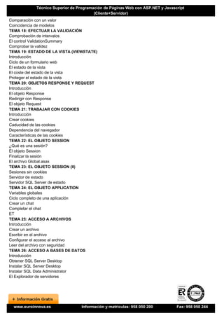 Técnico Superior de Programación de Páginas Web con ASP.NET y Javascript
                                        (Cliente+Servidor)
Comparación con un valor
Coincidencia de modelos
TEMA 18: EFECTUAR LA VALIDACIÓN
Comprobación de intervalos
El control ValidationSummary
Comprobar la validez
TEMA 19: ESTADO DE LA VISTA (VIEWSTATE)
Introducción
Ciclo de un formulario web
El estado de la vista
El coste del estado de la vista
Proteger el estado de la vista
TEMA 20: OBJETOS RESPONSE Y REQUEST
Introducción
El objeto Response
Redirigir con Response
El objeto Request
TEMA 21: TRABAJAR CON COOKIES
Introducción
Crear cookies
Caducidad de las cookies
Dependencia del navegador
Características de las cookies
TEMA 22: EL OBJETO SESSION
¿Qué es una sesión?
El objeto Session
Finalizar la sesión
El archivo Global.asax
TEMA 23: EL OBJETO SESSION (II)
Sesiones sin cookies
Servidor de estado
Servidor SQL Server de estado
TEMA 24: EL OBJETO APPLICATION
Variables globales
Ciclo completo de una aplicación
Crear un chat
Completar el chat
ET
TEMA 25: ACCESO A ARCHIVOS
Introducción
Crear un archivo
Escribir en el archivo
Configurar el acceso al archivo
Leer del archivo con seguridad
TEMA 26: ACCESO A BASES DE DATOS
Introducción
Obtener SQL Server Desktop
Instalar SQL Server Desktop
Instalar SQL Data Administrator
El Explorador de servidores




  www.euroinnova.es              Información y matrículas: 958 050 200          Fax: 958 050 244
 